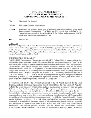 CITY OF ALAMO HEIGHTS
ADMINISTRATION DEPARTMENT
CITY COUNCIL AGENDA MEMORANDUM
TO: Mayor and City Council
FROM: Phil Laney, Assistant City Manager
SUBJECT: Discussion and possible action on a Resolution requesting sponsorship by the Texas
Department of Transportation (TxDOT) for the City’s application to TxDOT’s 2023
Transportation Alternatives Set-Aside (TA) Call for Projects and supporting TxDOT’s
application submission on behalf of the City
DATE: May 22, 2023
SUMMARY
Discussion and possible action on a Resolution requesting sponsorship by the Texas Department of
Transportation for the City’s application to TxDOT’s 2023 Transportation Alternatives Set-Aside (TA)
Call for Projects and supporting TxDOT’s application submission on behalf of the City. If awarded, the
TA funding would assist in supporting a road and stormwater improvement project on Lower Broadway
between Austin Highway and Burr Road.
BACKGROUND INFORMATION
TxDOT’s 2023 Transportation Alternatives Set-Aside (TA) Project Call will make available $250
million in TA funds associated with FY 2022 through 2025 for all population areas in Texas. The TA
program provides funding for bicycle and pedestrian infrastructure and planning. The TA program is not
a grant program, but a federal reimbursement program for eligible activities. There are four project
categories available within the TA project call include community-based projects, large-scale active
transportation infrastructure, active transportation network enhancements, and active transportation non-
infrastructure. The TA Project Call opened on December 2, 2022. Preliminary applications were due to
TxDOT by January 27, 2023. TxDOT notifies project sponsors of eligibility and provides Detailed
Application by March 27, 2023. The Detailed Application deadline is June 5th
, and after a period of
review by TxDOT, the funding award is anticipated in October 2023.
In consultation with TxDOT, the City has been advised of the TA Project eligibility for the Lower
Broadway road and stormwater improvement project, referred to as the State Loop 368 Project by
TxDOT. The Lower Broadway project, which includes improvements on Broadway between Austin
Highway and Burr Road, is categorized under the TA program as a large scale active transportation
infrastructure, making the project eligible for up to $5 million to $25 million per project. The SL 368
Project includes surface improvements to the roadway and upgrades shared use paths, traffic signals,
underground storm water system, City-owned water and sewer lines, landscaping, LID features and the
potential burial of overhead utilities. In addition, on April 11th
, 2022, the Alamo Heights City Council
adopted Resolution No. 2022R – 149 to work jointly with TxDOT on the project and agreed the project
would result in no reduction in the current number of driving lanes that exist today, which is currently 6
lanes with center turn lanes in some areas. In order to help fund these efforts, the City has financial
commitments from multiple partners, including from the Alamo Area Metropolitan Planning
Organization (MPO), Bexar County, TxDOT, and San Antonio River Authority (SARA). In addition,
 