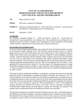CITY OF ALAMO HEIGHTS
ADMINISTRATION AND FINANCE DEPARTMENT
CITY COUNCIL AGENDA MEMORANDUM
TO: Mayor and City Council
FROM: Phil Laney, Assistant City Manager
SUBJECT: Ordinance amending Chapter 19 – Water and Sewers, Article III – Conservation of
Groundwater to adopt groundwater use surcharge fees
DATE: December 11, 2023
SUMMARY
An Ordinance amending Chapter 19 – Water and Sewers, Article III – Conservation of
Groundwater to enact groundwater use surcharge fees. The groundwater use surcharge fees are
intended to assist City efforts to mitigate water consumption to ensure compliance with Edwards
Aquifer Authority requirements and encourage water resource conservation.
BACKGROUND INFORMATION
The City of Alamo Heights pumps potable water exclusively from the Edwards Aquifer, overseen
by the Edwards Aquifer Authority (EAA). The Edwards Aquifer provides water to 2.5 million
people and covers more than 8,000 square miles across eight counties. These include all of Bexar,
Medina and Uvalde counties and portions of Atascosa, Caldwell, Comal, Guadalupe, and Hays
counties. Under the agreement with the Edwards Aquifer Authority, the City has 2,822 permitted
acre feet. The City code follows EAA guidelines when aquifer conditions drop below certain
capacity thresholds. The City has been in at least Stage II water restrictions for the entirety of 2023,
requiring mandated pumping reductions by EAA. The City entered Stage III on November 1st
after
spending 103 consecutive days in Stage IV. City code requires 35% pumping reduction in Stage
III and 40% pumping reduction in Stage IV, and if necessary, 44% pumping reductions in Stage
V. If the EAA remains in Stage III for the remainder of the year, the cumulative pumping reduction
for 2023 is 35.8%.
The proposal under consideration establishes a groundwater surcharge fees based on the drought
stage and amount of groundwater consumed by residents, businesses and institutions. Sec. 19-
51(c)(3) authorizes City Council to impose the fee during any groundwater use reduction stage as
an additional measure to deter excessive water use to aid in achieving pumping restriction goals.
No specific fees have been adopted. Staff presented different groundwater surcharge fee proposals
at the City Council meetings on August 28, 2023 and September 11, 2023. At the September
meeting, direction was provided for staff to meet with a Council committee consisting of
Councilmembers Blake Bonner and Karl Baker to finalize the surcharge fees proposal. The
proposal under consideration reflects the feedback provided by this committee.
The proposed surcharge fees would be assessed to monthly water use above a threshold unique to
the different account type (residential, commercial and multi-family, institutional, and irrigation).
The threshold is the average monthly use for the top 25% of water customers, with the exception
of irrigation accounts, which are not used for human consumption or daily living needs.
 