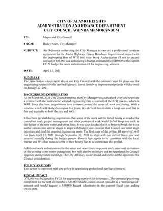 CITY OF ALAMO HEIGHTS
ADMINISTRATION AND FINANCE DEPARTMENT
CITY COUNCIL AGENDA MEMORANDUM
TO: Mayor and City Council
FROM: Buddy Kuhn, City Manager
SUBJECT: An Ordinance authorizing the City Manager to execute a professional services
agreement for the Austin Highway / lower Broadway Improvement project with
the engineering firm of WGI and issue Work Authorization #1 not to exceed
amount of $85,000 and authorizing a budget amendment of $10,000 to the current
FY 21 budget for work authorization #1 for engineering services
DATE: April 12, 2021
SUMMARY
The presentation is to provide Mayor and City Council with the estimated cost for phase one for
engineering services for the Austin Highway / lower Broadway improvement process which closed
on January 22, 2021.
BACKGROUND INFORMATION
At the March 08, 2021 City Council meeting, the City Manager was authorized to try and negotiate
a contract with the number one selected engineering firm as a result of the RFQ process, which is
WGI. Since that time, negotiations have centered around the scope of work and timing. With a
timeline which will likely encompass five years, it is difficult to calculate a lump sum cost that is
fair and equitable to both the city and WGI.
It has been decided during negotiations that some of the work will be billed hourly as needed for
consultant work, project management and other portions of work would be bid lump sum such as
the design of the new water and sewer lines. It was also decided that it is better to break the work
authorizations into several stages to align with budget years in order that Council can better align
priorities and fund the ongoing engineering costs. The first stage of the project (if approved) will
run from April 12, 2021 through September 30, 2021 to align with our current fiscal year and
proceed annually during the budget process. Hourly fees appear to be consistent with the local
market and WGI has reduced some of their hourly fees to accommodate this project.
Additional work authorizations for the sewer and water line component and a structural evaluation
of the existing storm water underground box will also be necessary and be negotiated for Council
approval during future meetings. The City Attorney has reviewed and approved the agreement for
Council consideration.
POLICY ANALYSIS
This action is consistent with city policy in negotiating professional services contracts.
FISCAL IMPACT
$75,000 was budgeted in FY 21 for engineering services for this project. The estimated phase one
component for the next six months is $85,000 which Council should consider as a “not to exceed”
amount and would require a $10,000 budget adjustment in the current fiscal year ending
09/30/2021.
 