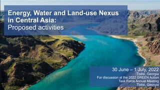 Energy, Water and Land-use Nexus
in Central Asia:
Proposed activities
30 June – 1 July, 2022
Tbilisi, Georgia
For discussion at the 2022 GREEN Action
Task Force Annual Meeting
Tbilisi, Georgia
 