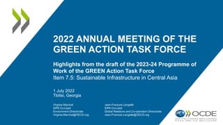 2022 ANNUAL MEETING OF THE
GREEN ACTION TASK FORCE
Highlights from the draft of the 2023-24 Programme of
Work of the GREEN Action Task Force
Item 7.5: Sustainable Infrastructure in Central Asia
1 July 2022
Tbilisi, Georgia
Virginie Marchal
SIPA Co-Lead
Environment Directorate
Virginie.Marchal@OECD.org
Jean-François Lengellé
SIPA Co-Lead
Global Relations and Co-operation Directorate
Jean-Francois.Lengelle@OECD.org
 