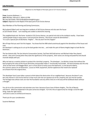 1
Lety Hernandez
Subject: Objection to the Replat of the back yard of 231 Encino Avenue
From: Suzanne Mathews < >
Sent: Monday, February 5, 2024 4:13 PM
To: Lety Hernandez <lhernandez@alamoheightstx.gov>
Subject: Objection to the Replat of the back yard of 231 Encino Avenue
Dear Members of the Planning and Zoning Commission,
My husband Gilbert and I are long term residents of 243 Encino Avenue and also own the house
at 223 Chester Street. I am traveling and unable to attend this hearing.
This neighborhood and the home located at 231 Encino Avenue are special not only to the residents nearby ..I have been
told by people living in many areas in and around San Antonio.."this house cannot be demolished."..
"it is such a special part of Old Alamo Heights".. "the city won't let this happen"
We all hope that you won't let this happen. You know that the ARB voted unanimously against the demolition of the house and
now
the developer is asking you to cut up the back garden into lots.... and make this part of Alamo Heights begin to look like the
Dominion...
The San Antonio AIA, The San Antonio Conservation Society, Ted Flato AIA Gold winner and Michael Imber Ross Award
winner...they aren't wrong when they state the significance of this property..,their voices are strong and powerful and should
resonate deeply with you.
Why not look at a creative solution to protect this cherished property. The developer , Lisa Nichols, knows that without the
back property the value of the house diminishes and possibly makes it functionally inaccessible ..the back driveway was the only
drive at that home until Maggie Block put in a front drive to easily access the bedrooms. as she became elderly ..
the common spaces are all downstairs...access to HVAC equipment.,kitchen appliances that need to be replaced
are all done from the original drive..
This developer hasn't even taken a pause to think about the destruction of our neighborhood...because she doesn't care.
Her only interest in 231 Encino Avenue is how much cash she can squeeze out of the property and put into her pocket .
The heritage trees whose roots are near the foundation and any others that are in the way will be bulldozed down without
a thought.
You all sit on this commission and volunteer your time because of your love of Alamo Heights., The City of Beauty
and Charm. What has happened in the past cannot be changed . Turn this into an opportunity for change..to do the right
thing..make the right choice..
.and vote to save an architectural treasure.
Thank you for your consideration.
Suzanne Mathews
Attachment B
 