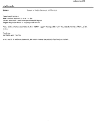 1
Lety Hernandez
Subject: Request to Replat of property at 235 encino
From: Fravell Family <>
Sent: Thursday, February 1, 2024 7:57 AM
To: Lety Hernandez <lhernandez@alamoheightstx.gov>
Subject: Request to Replat of property at 235 encino
Please let this email serve as notice that we DO NOT support the request to replay the property next to our home, at 235
Encino.
Thank you.
KATIE AND MIKE FRAVELL
NOTE; Due to an administrative error , we did not receive The postcard regarding this request.
Attachment B
 