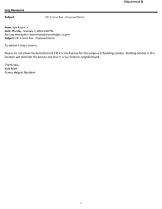 1
Lety Hernandez
Subject: 231 Encino Ave - Proposed Demo
From: Kyle Moe < >
Sent: Monday, February 5, 2024 4:40 PM
To: Lety Hernandez <lhernandez@alamoheightstx.gov>
Subject: 231 Encino Ave - Proposed Demo
To whom it may concern,
Please do not allow the demolition of 231 Encino Avenue for the purpose of building condos. Building condos in this
location will diminish the beauty and charm of our historic neighborhood.
Thank you,
Kyle Moe
Alamo Heights Resident
Attachment B
 