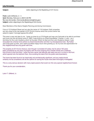 1
Lety Hernandez
Subject: Letter objecting to the Replatting of 231 Encino
From: Lukin Gilliland, Jr. < >
Sent: Monday, February 5, 2024 3:26 PM
To: Lety Hernandez <lhernandez@alamoheightstx.gov>
Subject: Letter objecting to the Replatting of 231 Encino
Dear Members of the Alamo Heights Planning and Zoning Commission,
I live at 115 Hubbard Street and am also the owner of 119 Hubbard. Both properties
are very close to the rear garden of 231 Encino Avenue which the current owner has
asked to replat. II strongly oppose this effort!
This area is near and dear to me. I grew up close by on 219 Argyle and was very fortunate to be able to purchase
and move into this old family home in 1989. It was built by my Great Grandfather, Charles J. Lukin, as a
dormitory for the Lukin Academy which he founded. When he died and the Lukin Academy closed, it was
renovated into a family home where my Great Grandmother and then my Grandparents lived. My Father
and Uncle grew up here, and I spent countless happy hours here growing up. So my love and appreciation for
this neighborhood has only grown with time.
The property at 231 Encino Avenue, even though it consisted of 5 plats, has for about 100 years
been considered as one piece of property with the drive entering from Chester Street and a walkway
from Encino to the front door, ( when the prior owner had difficulty with stairs she put in a drive in the front
which opened onto the bedroom floor, thus avoiding the stairs from the public area downstairs).
The home has been found to be historically and architecturally significant, and any replat should
certainly not be considered until all the options for saving the house have been thoroughly investigated.
This is a very serious decision with many repercussions that could ruin this very special neighborhood forever.
Thank you for your consideration,
Lukin T. Gilliland, Jr.
Attachment B
 