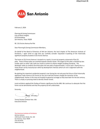 The American Institute of Architects
AIA San Antonio
1344 South Flores Street, Ste. 102
San Antonio, Texas 78204
210-226-4979
www.aiasa.org
February 5, 2024
Planning & Zoning Commission
City of Alamo Heights
6116 Broadway
San Antonio, Texas 78209
RE: 231 Encino Avenue Re-Plat
Dear Planning & Zoning Commission Members,
On behalf of the Board of Directors of AIA San Antonio, the local chapter of The American Institute of
Architects, I again write to urge that you carefully consider requested re-platting of the historically
significant property located at 231 Encino Avenue.
The home at 231 Encino Avenue is located on a nearly 1.4 acre lot property comprised of five (5)
plats. Three of these plats are oriented towards Chester Street. The largest of the plats is flanked by two
smaller plats on either side, both too small to conform to Alamo Heights building standards. The
developer seeks to combine the three plats into two plats of approximately .3 acres each. Clearly this is a
move driven not by necessity but rather by development interests which are not in alignment with the
neighborhood.
Re-platting this important residential property’s rear facing lots not only puts the future of the historically
significant Tudor home at 231 Encino at risk, but it will also forever change the character of the
neighborhood. Homes in this area are located on generous acreage as they have been for the last century.
There is simply no pressing need to densify Chester Street.
Local architects applaud the finding of historic significance by the ARB. We continue to advocate that the
home not be demolished and that the property be left undisturbed.
Sincerely,
Torrey Stanley Carleton Hon. AIA
Executive Director
Attachment B
 