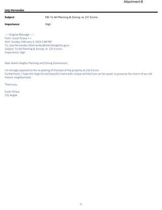 1
Lety Hernandez
Subject: FW: To AH Planning & Zoning: re: 231 Encino
Importance: High
-----Original Message-----
From: Susan Straus < >
Sent: Sunday, February 4, 2024 3:08 PM
To: Lety Hernandez <lhernandez@alamoheightstx.gov>
Subject: To AH Planning & Zoning: re: 231 Encino
Importance: High
Dear Alamo Heights Planning and Zoning Commission,
I’m strongly opposed to the re-platting of the back of the property at 231 Encino.
Furthermore, I hope this large lot and beautiful home with unique architecture can be saved, to preserve the charm of our old
historic neighborhood.
Thank you,
Susan Straus
232 Argyle
Attachment B
 