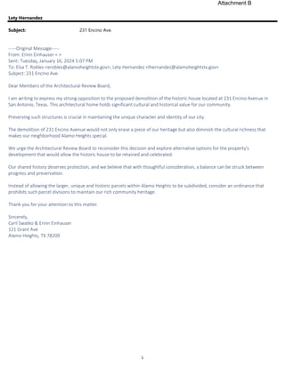 1
Lety Hernandez
Subject: 231 Encino Ave.
-----Original Message-----
From: Erinn Einhauser < >
Sent: Tuesday, January 16, 2024 5:07 PM
To: Elsa T. Robles <erobles@alamoheightstx.gov>; Lety Hernandez <lhernandez@alamoheightstx.gov>
Subject: 231 Encino Ave.
Dear Members of the Architectural Review Board,
I am writing to express my strong opposition to the proposed demolition of the historic house located at 231 Encino Avenue in
San Antonio, Texas. This architectural home holds significant cultural and historical value for our community.
Preserving such structures is crucial in maintaining the unique character and identity of our city.
The demolition of 231 Encino Avenue would not only erase a piece of our heritage but also diminish the cultural richness that
makes our neighborhood Alamo Heights special.
We urge the Architectural Review Board to reconsider this decision and explore alternative options for the property's
development that would allow the historic house to be retained and celebrated.
Our shared history deserves protection, and we believe that with thoughtful consideration, a balance can be struck between
progress and preservation.
Instead of allowing the larger, unique and historic parcels within Alamo Heights to be subdivided, consider an ordinance that
prohibits such parcel divisions to maintain our rich community heritage.
Thank you for your attention to this matter.
Sincerely,
Cyril Swatko & Erinn Einhauser
121 Grant Ave
Alamo Heights, TX 78209
Attachment B
 
