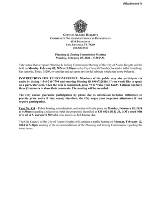 CITY OF ALAMO HEIGHTS
COMMUNITY DEVELOPMENT SERVICES DEPARTMENT
6116 BROADWAY
SAN ANTONIO, TX 78209
210-826-0516
Planning & Zoning Commission Meeting
Monday, February 05, 2024 – 5:30 P.M.
Take notice that a regular Planning & Zoning Commission Meeting of the City of Alamo Heights will be
held on Monday, February 05, 2024 at 5:30pm in the City Council Chamber, located at 6116 Broadway,
San Antonio, Texas, 78209, to consider and act upon any lawful subjects which may come before it.
INSTRUCTIONS FOR TELECONFERENCE: Members of the public may also participate via
audio by dialing 1-346-248-7799 and entering Meeting ID 89047228116. If you would like to speak
on a particular item, when the item is considered, press *9 to “raise your hand”. Citizens will have
three (3) minutes to share their comments. The meeting will be recorded.
The City cannot guarantee participation by phone due to unforeseen technical difficulties or
provide prior notice if they occur; therefore, the City urges your in-person attendance if you
require participation.
Case No. 434 – Public hearing, consideration, and action will take place on Monday, February 05, 2024
at 5:30pm regarding a request to replat the properties identified as CB 4024, BLK 20, LOTs south 50ft
of 4, all of 5, and north 50ft of 6, also known as 231 Encino Ave.
The City Council of the City of Alamo Heights will conduct a public hearing on Monday, February 12,
2024 at 5:30pm relating to the recommendations of the Planning and Zoning Commission regarding the
same issues.
Attachment A
 