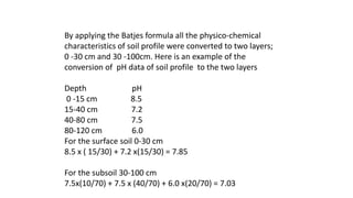 By applying the Batjes formula all the physico-chemical
characteristics of soil profile were converted to two layers;
0 -30 cm and 30 -100cm. Here is an example of the
conversion of pH data of soil profile to the two layers
Depth pH
0 -15 cm 8.5
15-40 cm 7.2
40-80 cm 7.5
80-120 cm 6.0
For the surface soil 0-30 cm
8.5 x ( 15/30) + 7.2 x(15/30) = 7.85
For the subsoil 30-100 cm
7.5x(10/70) + 7.5 x (40/70) + 6.0 x(20/70) = 7.03
 