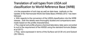 Translation of soil types from USDA soil
classification to World Reference Base (WRB)
In the preparation of soil map as well as data base methods on the
Update of the Harmonized World Soil Data Base (HWSD) 2012 has been
followed.
 With regards to the conversion of the USDA classification into the WRB
classes , both the details were thoroughly studied and comparisons were
made based on the profile characteristics.
The original soil profile physico-chemical laboratory data were converted
to suit to the requirement of the HWSD using the standard formula (Batjes
et al 2017)
They were expressed in terms of the Surface soil (0-30 cm) and Subsoil
(30-100cm).
 