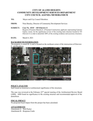 CITY OF ALAMO HEIGHTS
COMMUNITY DEVELOPMENT SERVICES DEPARTMENT
CITY COUNCIL AGENDA MEMORANDUM
TO: Mayor and City Council Members
FROM: Nina Shealey, Director of Community Development Services
SUBJECT: Case No. 831F – 103 Elmview E
Request of Faustino Mancha Jr. of Fauman Construction, applicant, representing Cipriano
Espino, owner, for the significance review of the existing main structure located at 103
Elmview E in order to demolish 100% of the existing residence and accessory structures.
DATE: March 8, 2021
BACKGROUND INFORMATION
The property is zoned SF-A and is located on the northeast corner of the intersection of Elmview
E. and Broadway.
POLICY ANALYSIS
Staff found no historical or architectural significance of the structures.
The case was reviewed at the February 22nd
special meeting of the Architectural Review Board
(ARB). ARB found no significance to the existing structure and recommended approval of the
demolition.
FISCAL IMPACT
No projected fiscal impact from this project has been calculated.
ATTACHMENTS
Attachment A – Web Packet
Attachment B – Response Cards
 