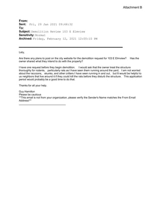 From:
Sent: Fri, 29 Jan 2021 09:48:32
To:
Subject: Demolition Review 103 E Elmview
Sensitivity: Normal
Archived: Friday, February 12, 2021 12:00:10 PM

Lety,
Are there any plans to post on the city website for the demolition request for 103 E Elmview? Has the
owner shared what they intend to do with the property?
I have one request before they begin demolition. I would ask that the owner treat the structure
thoroughly for rodents, particularly rats as I have seen them running around the yard, I am not worried
about the raccoons, skunks, and other critters I have seen running in and out, but It would be helpful to
us neighbors that live around it if they could kill the rats before they disturb the structure. This application
period would probably be a good time to do that.
Thanks for all your help.
Guy Hamilton
Please be cautious
**This email is not from your organization, please verify the Sender's Name matches the From Email
Address!**
________________________________
Attachment B
 