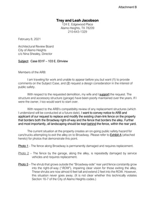 Trey and Leah Jacobson
124 E. Edgewood Place
Alamo Heights, TX 78209
210-643-1329
February 8, 2021
Architectural Review Board
City of Alamo Heights
c/o Nina Shealey, Director
Subject: Case 831F – 103 E. Elmview
Members of the ARB:
I am traveling for work and unable to appear before you but want (1) to provide
comments on the Subject Case, and (2) request a design consideration in the interest of
public safety.
With respect to the requested demolition, my wife and I support the request. The
structure and accessory structure (garage) have been poorly maintained over the years. If I
were the owner, I too would want to start over.
With respect to the ARB’s compatibility review of any replacement structures (which
I understand will be conducted at a future date), I want to convey notice to ARB and
applicant of our request to replace and modify the existing chain-link fence on the property
that borders both the Broadway right-of-way and the fence that borders the alley. Further
and most importantly, all landscaping should be kept behind the fence, within the rear yard.
The current situation at the property creates an on-going public safety hazard for
cars/trucks attempting to exit the alley on to Broadway. Please refer to Exhibit A (attached
hereto) for photos that demonstrate this point.
Photo 1 - The fence along Broadway is permanently damaged and requires replacement.
Photo 2 – The fence by the garage, along the alley, is repeatedly damaged by service
vehicles and requires replacement.
Photo 3 – The shrub that grows outside the “Broadway-side” rear yard fence constantly grow
into the right-of-way (“ROW”), impairing clear vision for those exiting the alley.
These shrubs are now almost 6 feet tall and extend 2 feet into the ROW. However,
this situation never goes away. (It is not clear whether this technically violates
Section 16-7 of the City of Alamo Heights codes.)
Attachment B
 