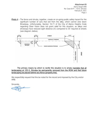 Alamo Height ARB
Re: Case 831F – 103 E. Elmview
February 8, 2021
Page 2
Photo 4 – The fence and shrubs, together, create an on-going public safety hazard for the
significant number of cars that exit from the alley, which cannot view down
Broadway. Unfortunately, Section 16-71 of the City of Alamo Heights Code
regarding Clear Vision does not grant relief for this situation, as alleys and
driveways have reduced sight distance (5’) compared to 35’ required at streets
(see diagram, below).
The primary means by which to rectify this situation is to simply mandate that all
landscaping at 103 E. Elmview be permanently removed from the ROW and that future
landscaping be placed behind any fence (property line).
We respectfully request that this be noted for the record and imposed by the City and/or
ARB.
Sincerely,
Attachment B
 