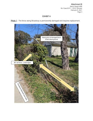 Alamo Height ARB
Re: Case 831F – 103 E. Elmview
February 8, 2021
Page 3
EXHIBIT A
Photo 1 - The fence along Broadway is permanently damaged and requires replacement.
48” tall fence - undamaged
Metal piece of damaged fence
8 feet above ground
Attachment B
 