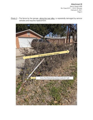 Alamo Height ARB
Re: Case 831F – 103 E. Elmview
February 8, 2021
Page 4
Photo 2 – The fence by the garage, along the rear alley, is repeatedly damaged by service
vehicles and requires replacement.
Fence Post flattened by service trucks (4.5’ tall)
Attachment B
 