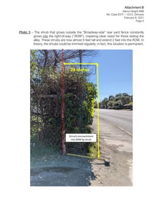 Alamo Height ARB
Re: Case 831F – 103 E. Elmview
February 8, 2021
Page 5
Photo 3 – The shrub that grows outside the “Broadway-side” rear yard fence constantly
grows into the right-of-way (“ROW”), impairing clear vision for those exiting the
alley. These shrubs are now almost 6 feet tall and extend 2 feet into the ROW. In
theory, the shrubs could be trimmed regularly; in fact, this situation is permanent.
24-inch encroachment
into ROW by shrub
24-inches
70-inches
Attachment B
 