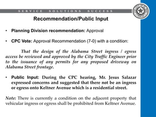 Recommendation/Public Input
• Planning Division recommendation: Approval
• CPC Vote: Approval Recommendation (7-0) with a condition:
That the design of the Alabama Street ingress / egress
access be reviewed and approved by the City Traffic Engineer prior
to the issuance of any permits for any proposed driveway on
Alabama Street frontage.
• Public Input: During the CPC hearing, Mr. Jesus Salazar
expressed concerns and suggested that there not be an ingress
or egress onto Keltner Avenue which is a residential street.
Note: There is currently a condition on the adjacent property that
vehicular ingress or egress shall be prohibited from Keltner Avenue.
 