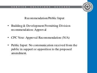 Recommendation/Public Input
• Building & Development Permitting Division
recommendation: Approval
• CPC Vote: Approval Recommendation (N/A)
• Public Input: No communication received from the
public in support or opposition to the proposed
amendment.
 
