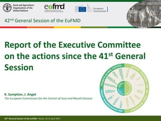 42nd General Session of the EuFMD • Rome, 20-21 April 2017
1
Report of the Executive Committee
on the actions since the 41st General
Session
K. Sumption, J. Angot
The European Commission for the Control of Foot-and-Mouth Disease
42nd General Session of the EuFMD
 