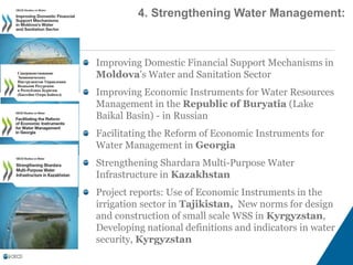 Improving Domestic Financial Support Mechanisms in
Moldova's Water and Sanitation Sector
Improving Economic Instruments for Water Resources
Management in the Republic of Buryatia (Lake
Baikal Basin) - in Russian
Facilitating the Reform of Economic Instruments for
Water Management in Georgia
Strengthening Shardara Multi-Purpose Water
Infrastructure in Kazakhstan
Project reports: Use of Economic Instruments in the
irrigation sector in Tajikistan, New norms for design
and construction of small scale WSS in Kyrgyzstan,
Developing national definitions and indicators in water
security, Kyrgyzstan
4. Strengthening Water Management:
 