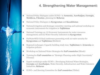 National Policy Dialogues under EUWI+ in Armenia, Azerbaijan, Georgia,
Moldova, Ukraine, planning for Belarus
National Policy Dialogues in Kyrgyzstan and Kazakhstan
National irrigation and drainage committee meeting and national workshop on
economic instruments for irrigation in Tajikistan
National Trainings on: (i) Economic Instruments for water resources
management; and (ii) Water Security Indicators in Kyrgyzstan
FinWaterWEI-II final conference presenting work on water security for
Kyrgyzstan and Tajikistan (Bishkek)
Regional exchanges: Capacity building study tour, Tajikistan to Armenia on
irrigation policies
Workshop on National Water Strategies for EaP countries (Minsk)
Training for EaP countries on “Strategic Planning under High Uncertainty”
(Vienna)
Expert workshops under EUWI+, Developing National Water Strategies,
Georgia and Azerbaijan, Water Security, Infrastructure and Water Intensive
Industries, Belarus
EUWI+ 2nd Steering Committee for EaP countries (Tbilisi)
4. Strengthening Water Management:
 