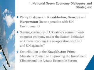 Policy Dialogues in Kazakhstan, Georgia and
Kyrgyzstan (in co-operation with UN
Environment)
Signing ceremony of Ukraine’s commitments
on green economy under the Batumi Initiative
on Green Economy (in co-operation with EU
and UN agencies)
Contribution to the Kazakhstan Prime
Minister’s Council on Improving the Investment
Climate and the Astana Economic Forum
1. National Green Economy Dialogues and
Strategies:
 