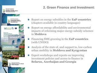 Report on energy subsidies in the EaP countries
(chapters available in country languages)
Report on energy affordability and environmental
impacts of reforming major energy subsidy schemes
in Moldova
Financing SME greening in the EaP countries
(with UNIDO)
Analysis of the state of, and support to, low-carbon
urban mobility in Moldova and Kyrgyzstan
Expert workshops and reports on improving
investment policies and access to finance in
Belarus, Azerbaijan and Georgia
2. Green Finance and Investment:
 