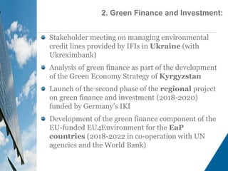 Stakeholder meeting on managing environmental
credit lines provided by IFIs in Ukraine (with
Ukreximbank)
Analysis of green finance as part of the development
of the Green Economy Strategy of Kyrgyzstan
Launch of the second phase of the regional project
on green finance and investment (2018-2020)
funded by Germany’s IKI
Development of the green finance component of the
EU-funded EU4Environment for the EaP
countries (2018-2022 in co-operation with UN
agencies and the World Bank)
2. Green Finance and Investment:
 