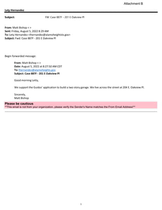 1
Lety Hernandez
Subject: FW: Case 887F - 201 E Oakview Pl
From: Matt Bishop < >
Sent: Friday, August 5, 2022 8:29 AM
To: Lety Hernandez <lhernandez@alamoheightstx.gov>
Subject: Fwd: Case 887F - 201 E Oakview Pl
Begin forwarded message:
From: Matt Bishop < >
Date: August 5, 2022 at 8:27:50 AM CDT
To: lhernandez@alamoheights.gov
Subject: Case 887F - 201 E Oakview Pl
Good morning Letty,
We support the Guidos’ application to build a two story garage. We live across the street at 204 E. Oakview Pl.
Sincerely,
Matt Bishop
Please be cautious
**This email is not from your organization, please verify the Sender's Name matches the From Email Address!**
Attachment B
 