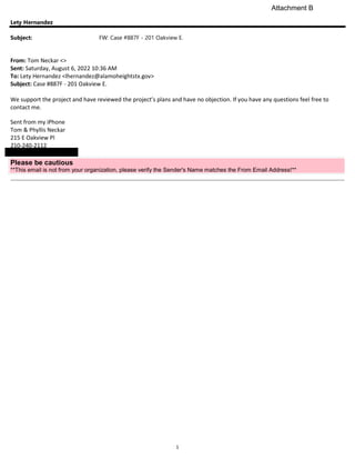 1
Lety Hernandez
Subject: FW: Case #887F - 201 Oakview E.
From: Tom Neckar <>
Sent: Saturday, August 6, 2022 10:36 AM
To: Lety Hernandez <lhernandez@alamoheightstx.gov>
Subject: Case #887F - 201 Oakview E.
We support the project and have reviewed the project’s plans and have no objection. If you have any questions feel free to
contact me.
Sent from my iPhone
Tom & Phyllis Neckar
215 E Oakview Pl
210-240-2112
Please be cautious
**This email is not from your organization, please verify the Sender's Name matches the From Email Address!**
Attachment B
 