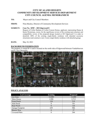 CITY OF ALAMO HEIGHTS
COMMUNITY DEVELOPMENT SERVICES DEPARTMENT
CITY COUNCIL AGENDA MEMORANDUM
TO: Mayor and City Council Members
FROM: Nina Shealey, Director of Community Development Services
SUBJECT: Case No. 839F – 203 Edgewood E
Request of Collier Bashara of Collier Custom Homes, applicant, representing Duane &
Karen Westerman, owner, for the significance review of the existing main structure and
compatibility review of the proposed design located at 203 Edgewood E in order to
demolish 100% of the existing single-family residence with detached accessory
structure(s) and construct a new 2-story single-family residence with detached garage.
DATE: May 10, 2021
BACKGROUND INFORMATION
The property is zoned SF-A and is located on the north side of Edgewood between Vanderhoeven
and N. New Braunfels.
POLICY ANALYSIS
Lot Coverage Existing Proposed
Lot Area 12,000 12,000
Main House 1,998 2,713
Front Porch 120 219
Side Porch 0 191
Rear Porch 0 126
Garage Footprint 659 906
Breeze Way 0 37
Covered Patio 0 266
 