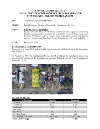 CITY OF ALAMO HEIGHTS
COMMUNITY DEVELOPMENT SERVICES DEPARTMENT
CITY COUNCIL AGENDA MEMORANDUM
TO: Mayor and City Council Members
FROM: Lety Hernandez, Director of Community Development Services
SUBJECT: Case No. 865F – 337 Ogden
Request of Collin Stone of CR Stone Construction, LLC, applicant, representing
Kuehler Investments, LLC, owner, for the compatibility review of the proposed design
located at 337 Ogden in order to construct a new single-family residence with detached
accessory structure under Demolition Review Ordinance No. 1860 (April 12, 2010).
DATE: October 25, 2021
BACKGROUND INFORMATION
The property is zoned SF-B and is located on the north side of Ogden Lane at the intersection
with Arbutus St.
On August 17, 2021, the Architectural Review Board considered the significance review and
recommended approval of the demolition as requested followed by City Council approval on
September 13, 2021.
POLICY ANALYSIS
Lot Coverage Existing Proposed
Lot Area 7,500 7,500
Main House 1,632 2,158
Front Porch 108 0
Side Porch
Rear Porch 48 0
Att. / Det. Garage 462 400
Lot Coverage / Lot Area 2,250 / 7,500 2,558 / 7,500
Total Lot Coverage 30% 34.1%
 