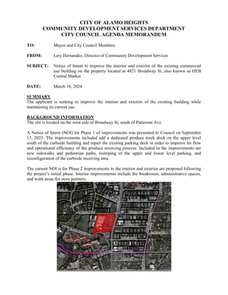 CITY OF ALAMO HEIGHTS
COMMUNITY DEVELOPMENT SERVICES DEPARTMENT
CITY COUNCIL AGENDA MEMORANDUM
TO: Mayor and City Council Members
FROM: Lety Hernandez, Director of Community Development Services
SUBJECT: Notice of Intent to improve the interior and exterior of the existing commercial
use building on the property located at 4821 Broadway St, also known as HEB
Central Market.
DATE: March 18, 2024
SUMMARY
The applicant is seeking to improve the interior and exterior of the existing building while
maintaining its current use.
BACKGROUND INFORMATION
The site is located on the west side of Broadway St, south of Patterson Ave.
A Notice of Intent (NOI) for Phase 1 of improvements was presented to Council on September
11, 2023. The improvements included add a dedicated produce truck dock on the upper level
south of the curbside building and repair the existing parking deck in order to improve lot flow
and operational efficiency of the produce receiving process. Included in the improvements are
new sidewalks and pedestrian paths, restriping of the upper and lower level parking, and
reconfiguration of the curbside receiving area.
The current NOI is for Phase 2 improvements to the interior and exterior are proposed following
the project’s initial phase. Interior improvements include the breakroom, administrative spaces,
and work areas for store partners.
 
