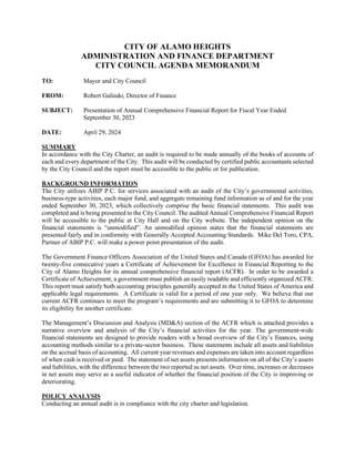 CITY OF ALAMO HEIGHTS
ADMINISTRATION AND FINANCE DEPARTMENT
CITY COUNCIL AGENDA MEMORANDUM
TO: Mayor and City Council
FROM: Robert Galindo, Director of Finance
SUBJECT: Presentation of Annual Comprehensive Financial Report for Fiscal Year Ended
September 30, 2023
DATE: April 29, 2024
SUMMARY
In accordance with the City Charter, an audit is required to be made annually of the books of accounts of
each and every department of the City. This audit will be conducted by certified public accountants selected
by the City Council and the report must be accessible to the public or for publication.
BACKGROUND INFORMATION
The City utilizes ABIP P.C. for services associated with an audit of the City’s governmental activities,
business-type activities, each major fund, and aggregate remaining fund information as of and for the year
ended September 30, 2023, which collectively comprise the basic financial statements. This audit was
completed and is being presented to the City Council. The audited Annual Comprehensive Financial Report
will be accessible to the public at City Hall and on the City website. The independent opinion on the
financial statements is “unmodified”. An unmodified opinion states that the financial statements are
presented fairly and in conformity with Generally Accepted Accounting Standards. Mike Del Toro, CPA,
Partner of ABIP P.C. will make a power point presentation of the audit.
The Government Finance Officers Association of the United States and Canada (GFOA) has awarded for
twenty-five consecutive years a Certificate of Achievement for Excellence in Financial Reporting to the
City of Alamo Heights for its annual comprehensive financial report (ACFR). In order to be awarded a
Certificate of Achievement, a government must publish an easily readable and efficiently organized ACFR.
This report must satisfy both accounting principles generally accepted in the United States of America and
applicable legal requirements. A Certificate is valid for a period of one year only. We believe that our
current ACFR continues to meet the program’s requirements and are submitting it to GFOA to determine
its eligibility for another certificate.
The Management’s Discussion and Analysis (MD&A) section of the ACFR which is attached provides a
narrative overview and analysis of the City’s financial activities for the year. The government-wide
financial statements are designed to provide readers with a broad overview of the City’s finances, using
accounting methods similar to a private-sector business. These statements include all assets and liabilities
on the accrual basis of accounting. All current year revenues and expenses are taken into account regardless
of when cash is received or paid. The statement of net assets presents information on all of the City’s assets
and liabilities, with the difference between the two reported as net assets. Over time, increases or decreases
in net assets may serve as a useful indicator of whether the financial position of the City is improving or
deteriorating.
POLICY ANALYSIS
Conducting an annual audit is in compliance with the city charter and legislation.
 
