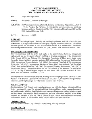 CITY OF ALAMO HEIGHTS
ADMINISTRATION DEPARTMENT
CITY COUNCIL AGENDA MEMORANDUM
TO: Mayor and City Council
FROM: Phil Laney, Assistant City Manager
SUBJECT: An Ordinance amending Chapter 5, Building and Building Regulations, Article II
– Codes Adopted by Reference to incorporate text omissions and clarifying
language related to the adoption of the 2021 International Code Series-ICC and the
2020 National Electrical Code
DATE: November 13, 2023
SUMMARY
An ordinance amending Chapter 5, Building and Building Regulations, Article II – Codes Adopted
by Reference to incorporate text omissions, clarifying language, and minor revisions. This section
was last updated on November 8, 2021 with adoption of the 2021 International Code Series,
published by the International Code Council, Inc. (ICC), and the 2020 National Electrical Code.
BACKGROUND INFORMATION
The building-related and fire codes that apply to the construction, alteration, enlargement,
replacement, use and occupancy of every building or structure are updated by the International
Code Council (ICC) and National Fire Protection Association (NFPA) every three years.
Currently, Alamo Heights is operating under the 2021 editions of the International Building Code
(IBC), International Existing Building Code (IEBC), International Fire Code (IFC), International
Residential Code (IRC), International Mechanical Code (IMC), International Fuel Gas Code
(IFGC), International Plumbing Code (IPC), International Property Maintenance Code (IMPC),
International Energy Conservation Code and the 2020 edition of the National Electrical Code
(NEC). The City of Alamo Heights adopted the most recent code cycle on November 8, 2021,
which went into effect on December 31, 2021.
The adopted code series amended Chapter 5, Building and Building Regulations, Article II – Codes
Adopted by Reference. Upon recent outside review of Article II, the need to incorporate text
omissions, clarifying language, and other minor revisions were observed.
POLICY ANALYSIS
The International Code Council reviews, makes changes, and publishes the new International Code
Series every three (3) years. The International Code Series establishes model codes and standards
and building safety solutions for all buildings and structures. Updating the various building-related
and fire codes, corresponding local amendments, and any subsequent revisions to the Code
language are intended to keep the City of Alamo Heights current with minimum construction
requirements in order to safeguard the public’s health, safety, and general welfare.
COORDINATION
Staff has worked with the City Attorney, City Secretary, and City Manager.
FISCAL IMPACT
There is no fiscal impact on the City.
 