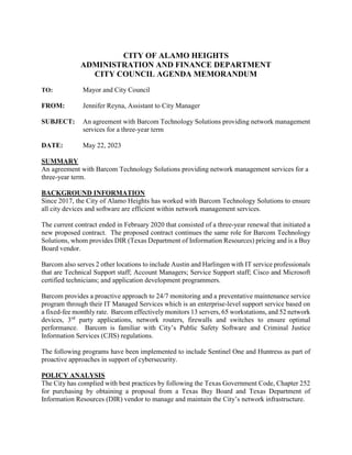 CITY OF ALAMO HEIGHTS
ADMINISTRATION AND FINANCE DEPARTMENT
CITY COUNCIL AGENDA MEMORANDUM
TO: Mayor and City Council
FROM: Jennifer Reyna, Assistant to City Manager
SUBJECT: An agreement with Barcom Technology Solutions providing network management
services for a three-year term
DATE: May 22, 2023
SUMMARY
An agreement with Barcom Technology Solutions providing network management services for a
three-year term.
BACKGROUND INFORMATION
Since 2017, the City of Alamo Heights has worked with Barcom Technology Solutions to ensure
all city devices and software are efficient within network management services.
The current contract ended in February 2020 that consisted of a three-year renewal that initiated a
new proposed contract. The proposed contract continues the same role for Barcom Technology
Solutions, whom provides DIR (Texas Department of Information Resources) pricing and is a Buy
Board vendor.
Barcom also serves 2 other locations to include Austin and Harlingen with IT service professionals
that are Technical Support staff; Account Managers; Service Support staff; Cisco and Microsoft
certified technicians; and application development programmers.
Barcom provides a proactive approach to 24/7 monitoring and a preventative maintenance service
program through their IT Managed Services which is an enterprise-level support service based on
a fixed-fee monthly rate. Barcom effectively monitors 13 servers, 65 workstations, and 52 network
devices, 3rd
party applications, network routers, firewalls and switches to ensure optimal
performance. Barcom is familiar with City’s Public Safety Software and Criminal Justice
Information Services (CJIS) regulations.
The following programs have been implemented to include Sentinel One and Huntress as part of
proactive approaches in support of cybersecurity.
POLICY ANALYSIS
The City has complied with best practices by following the Texas Government Code, Chapter 252
for purchasing by obtaining a proposal from a Texas Buy Board and Texas Department of
Information Resources (DIR) vendor to manage and maintain the City’s network infrastructure.
 