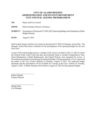 CITY OF ALAMO HEIGHTS
ADMINISTRATION AND FINANCE DEPARTMENT
CITY COUNCIL AGENDA MEMORANDUM
TO: Mayor and City Council
FROM: Robert Galindo, Director of Finance
SUBJECT: Presentation of Proposed FY 2022-2023 Operating Budget and Scheduling a Public
Budget Hearing
DATE: August 8, 2022
Staff worked closely with the City Council to develop the FY 2022-23 Strategic Action Plan. The
Strategic Action Plan forms a baseline for the development of the operating budget for the next
fiscal year.
As part of the annual budget process, a budget work session was held on July 13, 2022 in which
the General Fund, Utility Fund and other governmental funds to include Comprehensive Plan,
Street Maintenance, Capital Replacement, and Capital Projects were presented for review. A
PowerPoint presentation summarizing the proposed budget is being presented to City Council and
the public at the City Council Meeting on Monday, August 8, 2022. The proposed budget
document and the presentation will be available for viewing at the City’s website on Tuesday,
August 9, 2022. A Public Hearing will be held on August 22, 2022 for the proposed budget.
Robert Galindo
Finance Director
Buddy Kuhn
City Manager
 