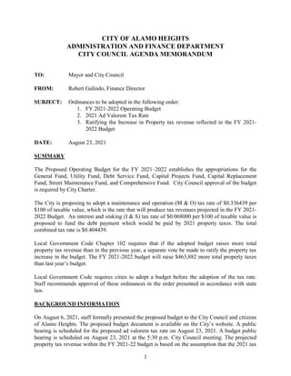 1
CITY OF ALAMO HEIGHTS
ADMINISTRATION AND FINANCE DEPARTMENT
CITY COUNCIL AGENDA MEMORANDUM
TO: Mayor and City Council
FROM: Robert Galindo, Finance Director
SUBJECT: Ordinances to be adopted in the following order:
1. FY 2021-2022 Operating Budget
2. 2021 Ad Valorem Tax Rate
3. Ratifying the Increase in Property tax revenue reflected in the FY 2021-
2022 Budget
DATE: August 23, 2021
SUMMARY
The Proposed Operating Budget for the FY 2021–2022 establishes the appropriations for the
General Fund, Utility Fund, Debt Service Fund, Capital Projects Fund, Capital Replacement
Fund, Street Maintenance Fund, and Comprehensive Fund. City Council approval of the budget
is required by City Charter.
The City is proposing to adopt a maintenance and operation (M & O) tax rate of $0.336439 per
$100 of taxable value, which is the rate that will produce tax revenues projected in the FY 2021-
2022 Budget. An interest and sinking (I & S) tax rate of $0.068000 per $100 of taxable value is
proposed to fund the debt payment which would be paid by 2021 property taxes. The total
combined tax rate is $0.404439.
Local Government Code Chapter 102 requires that if the adopted budget raises more total
property tax revenue than in the previous year, a separate vote be made to ratify the property tax
increase in the budget. The FY 2021-2022 budget will raise $463,882 more total property taxes
than last year’s budget.
Local Government Code requires cities to adopt a budget before the adoption of the tax rate.
Staff recommends approval of these ordinances in the order presented in accordance with state
law.
BACKGROUND INFORMATION
On August 6, 2021, staff formally presented the proposed budget to the City Council and citizens
of Alamo Heights. The proposed budget document is available on the City’s website. A public
hearing is scheduled for the proposed ad valorem tax rate on August 23, 2021. A budget public
hearing is scheduled on August 23, 2021 at the 5:30 p.m. City Council meeting. The projected
property tax revenue within the FY 2021-22 budget is based on the assumption that the 2021 tax
 