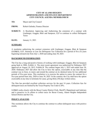 CITY OF ALAMO HEIGHTS
ADMINISTRATION AND FINANCE DEPARTMENT
CITY COUNCIL AGENDA MEMORANDUM
TO: Mayor and City Council
FROM: Robert Galindo, Finance Director
SUBJECT: A Resolution Approving and Authorizing the extension of a contract with
Linebarger, Goggan, Blair and Sampson, LLP to continue to collect Delinquent
Taxes
DATE: January 11, 2021
SUMMARY
A resolution authorizing the contract extension with Linebarger, Goggan, Blair & Sampson
(LGB&S), LLP, Attorneys at Law for Delinquent Tax Collection for a period of five (5) years
beginning retroactively from July 1, 2020 and ending June 30, 2025.
BACKGROUND INFORMATION
The City has a long and positive history of working with Linebarger, Goggan, Blair & Sampson
going back to 2006, Exhibit A. The most recent agreement was authorized by Ordinance 2027
approved on August 10, 2015, Exhibit B. The contract began July 1, 2015 and ended June 30,
2020. Ordinance 2027 did allow the City to have the option, exercisable at any time that the
contract was in force, to renew and extend the contract on its identical terms for two additional
periods of five-year terms. This resolution is to exercise the option to renew the contract for a
five-year period from July, 2020 to June 30, 2025. In the contract, the City shall have the option
exercisable at any time to terminate for cause, giving thirty (30) days written notice.
The firm has provided excellent collection services for the past 14 years. Collection fees for
delinquent taxes are limited by the Texas Property Tax Code to 20%.
LGB&S works closely with the Bexar County District Clerk, Sheriff’s Department and Judiciary
and is proactive in its efforts to collect taxes for Bexar County, Alamo Heights Independent
School District and the City.
POLICY ANALYSIS
This resolution allows the City to continue the contract to collect delinquent taxes with positive
results.
 