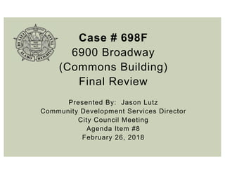 Case # 698F
6900 Broadway
(Commons Building)
Final Review
Presented By: Jason Lutz
Community Development Services Director
City Council Meeting
Agenda Item #8
February 26, 2018
 