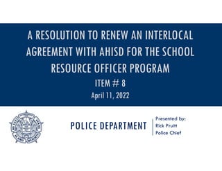 POLICE DEPARTMENT
Presented by:
Rick Pruitt
Police Chief
A RESOLUTION TO RENEW AN INTERLOCAL
AGREEMENT WITH AHISD FOR THE SCHOOL
RESOURCE OFFICER PROGRAM
ITEM # 8
April 11, 2022
 