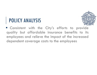 POLICY ANALYSIS
 Consistent with the City’s efforts to provide
quality but affordable insurance benefits to its
employees and relieve the impact of the increased
dependent coverage costs to the employees
 