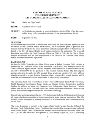 1
CITY OF ALAMO HEIGHTS
POLICE DEPARTMENT
CITY COUNCIL AGENDA MEMORANDUM
TO: Mayor and City Council
FROM: Rick Pruitt, Police Chief
SUBJECT: A Resolution to authorize a grant application with the Office of the Governor,
Public Safety Office, to fund the purchase of rifle resistant ballistic shields.
DATE: September 12, 2022
SUMMARY
Staff is requesting consideration of a Resolution authorizing the filing of a grant application with
the Office of the Governor, Public Safety Office, for an equipment grant to purchase rifle
resistant ballistic shields for the police department and authorizing the Chief of Police to act on
behalf of the City of Alamo Heights in all matters related to the application. The proposed
Resolution also pledges the Chief Executive Officer and Chief of Police for the City of Alamo
Heights will comply with the grant requirements of the Office of the Governor Public Safety
Office, and applicable federal regulations.
BACKGROUND
On June 28, 2022, Texas Governor Greg Abbott issued a Budget Execution Order ratifying a
proposal by the Legislative Budget Board to transfer $100,579,000 from appropriations to the
Texas Education Agency to the Trusteed Programs within the Office of the Governor in the
amount of $50,000,000 for the purchase of rifle resistant ballistic shields. The three eligible
entities authorized to apply for rifle resistant shield grants are prioritized 1) police officers
directly employed by school districts, 2) police officers contracted by school districts, and 3)
other law enforcement officers that may respond to school safety emergencies.
The remaining funds will be distributed to the Texas Child Mental Health Care Consortium,
Health Education Coordinating Board, Health and Human Services Commission, available
funding for officers to attend the Advanced Law Enforcement Rapid Response Training
(ALERRT), and the Texas Education Agency for on-site assessments to evaluate campus access
control measures and the purchase of silent panic alarm technology.
Currently, the police department has ten (10) bullet resistant ballistic shields capable of stopping
all modern handgun ammunition with the exception of armor piercing ammunition. The rifle
resistant shields are capable of stopping the calibers of rifle ammunition most commonly used in
assault rifles.
The police department is currently in the process of applying for a grant from the Office of the
Governor Public Safety Office. Deputy Chief Pruitt has completed the grant application on behalf
of the Alamo Heights Police Department for four (4) rifle resistant ballistic shields for a total cost
of $17,022.40. The period will be September 1, 2022 through August 31, 2023. A qualifying
 