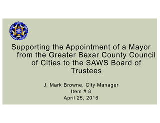 Supporting the Appointment of a Mayor
from the Greater Bexar County Council
of Cities to the SAWS Board of
Trustees
J. Mark Browne, City Manager
Item # 8
April 25, 2016
 