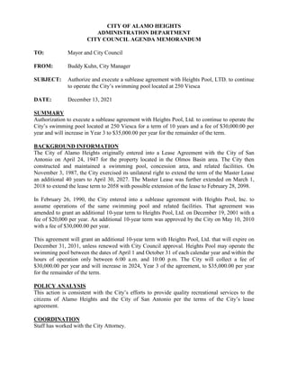 CITY OF ALAMO HEIGHTS
ADMINISTRATION DEPARTMENT
CITY COUNCIL AGENDA MEMORANDUM
TO: Mayor and City Council
FROM: Buddy Kuhn, City Manager
SUBJECT: Authorize and execute a sublease agreement with Heights Pool, LTD. to continue
to operate the City’s swimming pool located at 250 Viesca
DATE: December 13, 2021
SUMMARY
Authorization to execute a sublease agreement with Heights Pool, Ltd. to continue to operate the
City’s swimming pool located at 250 Viesca for a term of 10 years and a fee of $30,000.00 per
year and will increase in Year 3 to $35,000.00 per year for the remainder of the term.
BACKGROUND INFORMATION
The City of Alamo Heights originally entered into a Lease Agreement with the City of San
Antonio on April 24, 1947 for the property located in the Olmos Basin area. The City then
constructed and maintained a swimming pool, concession area, and related facilities. On
November 3, 1987, the City exercised its unilateral right to extend the term of the Master Lease
an additional 40 years to April 30, 2027. The Master Lease was further extended on March 1,
2018 to extend the lease term to 2058 with possible extension of the lease to February 28, 2098.
In February 26, 1990, the City entered into a sublease agreement with Heights Pool, Inc. to
assume operations of the same swimming pool and related facilities. That agreement was
amended to grant an additional 10-year term to Heights Pool, Ltd. on December 19, 2001 with a
fee of $20,000 per year. An additional 10-year term was approved by the City on May 10, 2010
with a fee of $30,000.00 per year.
This agreement will grant an additional 10-year term with Heights Pool, Ltd. that will expire on
December 31, 2031, unless renewed with City Council approval. Heights Pool may operate the
swimming pool between the dates of April 1 and October 31 of each calendar year and within the
hours of operation only between 6:00 a.m. and 10:00 p.m. The City will collect a fee of
$30,000.00 per year and will increase in 2024, Year 3 of the agreement, to $35,000.00 per year
for the remainder of the term.
POLICY ANALYSIS
This action is consistent with the City’s efforts to provide quality recreational services to the
citizens of Alamo Heights and the City of San Antonio per the terms of the City’s lease
agreement.
COORDINATION
Staff has worked with the City Attorney.
 