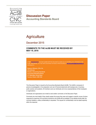 Discussion Paper
Accounting Standards Board
Agriculture
December 2015
COMMENTS TO THE AcSB MUST BE RECEIVED BY
MAY 19, 2016
A PDF response form has been posted with this document to assist you in submitting your comments to the
AcSB. Alternatively, you may send comments via email (in Word format), to:ed.accounting@cpacanada.ca
addressed to:
Rebecca Villmann, CPA, CA,
CPA (Illinois)
Director, Accounting Standards
Accounting Standards Board
277 Wellington Street West
Toronto, Ontario M5V 3H2
This Discussion Paper is issued by the Accounting Standards Board (AcSB). The AcSB is composed of
persons knowledgeable in the preparation and use of financial statements with backgrounds in business,
public practice and academe. All members serve as individuals and not as representatives of their employers
or organizations.
Individuals and organizations are invited to send written comments on the Discussion Paper.
Comments are most helpful if they clearly explain the issues they raise and suggest a specific course of action
supported by reasoning. All comments received by the AcSB will be available on the website shortly after the
comment deadline, unless confidentiality is requested. The request for confidentiality must be stated explicitly
within the response.
 
