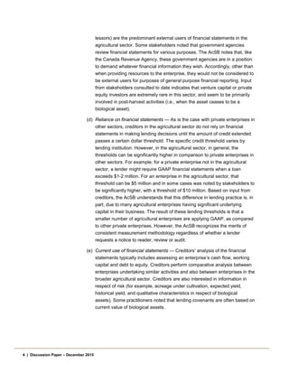 lessors) are the predominant external users of financial statements in the
agricultural sector. Some stakeholders noted that government agencies
review financial statements for various purposes. The AcSB notes that, like
the Canada Revenue Agency, these government agencies are in a position
to demand whatever financial information they wish. Accordingly, other than
when providing resources to the enterprise, they would not be considered to
be external users for purposes of general purpose financial reporting. Input
from stakeholders consulted to date indicates that venture capital or private
equity investors are extremely rare in this sector, and seem to be primarily
involved in post-harvest activities (i.e., when the asset ceases to be a
biological asset).
(d) Reliance on financial statements — As is the case with private enterprises in
other sectors, creditors in the agricultural sector do not rely on financial
statements in making lending decisions until the amount of credit extended
passes a certain dollar threshold. The specific credit threshold varies by
lending institution. However, in the agricultural sector, in general, the
thresholds can be significantly higher in comparison to private enterprises in
other sectors. For example, for a private enterprise not in the agricultural
sector, a lender might require GAAP financial statements when a loan
exceeds $1-2 million. For an enterprise in the agricultural sector, that
threshold can be $5 million and in some cases was noted by stakeholders to
be significantly higher, with a threshold of $10 million. Based on input from
creditors, the AcSB understands that this difference in lending practice is, in
part, due to many agricultural enterprises having significant underlying
capital in their business. The result of these lending thresholds is that a
smaller number of agricultural enterprises are applying GAAP, as compared
to other private enterprises. However, the AcSB recognizes the merits of
consistent measurement methodology regardless of whether a lender
requests a notice to reader, review or audit.
(e) Current use of financial statements — Creditors’ analysis of the financial
statements typically includes assessing an enterprise’s cash flow, working
capital and debt to equity. Creditors perform comparative analysis between
enterprises undertaking similar activities and also between enterprises in the
broader agricultural sector. Creditors are also interested in information in
respect of risk (for example, acreage under cultivation, expected yield,
historical yield, and qualitative characteristics in respect of biological
assets). Some practitioners noted that lending covenants are often based on
current value of biological assets.
4 | Discussion Paper – December 2015
 