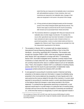extent that they are measured at net realizable value in accordance
with well-established practices in those industries; when such
inventories are measured at net realizable value, changes in that
value are recognized in net income in the period of the change;
…
(c) of living animals and plants (biological assets) and the harvested
product of the entity's biological assets (agricultural produce). This
Section does apply to products that are the result of processing
after harvest such as processed foods, thread and lumber.
.05 The inventories referred to in paragraph 3031.04(a) are measured at net
realizable value at certain stages of production. For example, this
occurs when agricultural crops have been harvested or minerals have
been extracted and sale is assured under a forward contract or a
government guarantee, or when an active market exists and there is a
negligible risk of failure to sell. These inventories are excluded from only
the measurement requirements of this Section.
7 The exception in Section 3031 is consistent with the related standard in
International Financial Reporting Standards (IFRSs) in Part I of the CPA
Handbook – Accounting, specifically IAS 2 Inventories. This exception was
brought into Canadian GAAP in 2004, under the pre-changeover standards,
when Section 3031 was adopted to converge with IAS 2.
5
In developing
Section 3031, the AcSB investigated which industries currently measure their
inventories on a basis other than cost, noting that some agricultural inventories
are currently measured at fair value or a related measure such as net realizable
value. That is, the exception in Section 3031 is a codification of existing industry
practice rather than the result of a past examination of stakeholder needs.
Appendix B contains extracts from Sections 3031 and 3061.
8 A cost approach to accounting for inventories results in historical cost being
presented on the balance sheet and information in respect of profitability being
presented in the income statement (by recognition of cost of goods sold in the
same period as the revenue related to the sale of the inventory). A current value
approach to accounting for inventories results in current value being presented
on the balance sheet and changes in value being recorded in the income
statement. To contrast the two approaches (assuming no impairment), a cost
approach would result in no profit margin on a particular item of inventory being
recorded until such time as the risks and rewards of ownership are transferred
(i.e., at the time that revenue is recognized). A current value approach results in
5
The convergence of Section 3031 and IAS 2 was under the previous AcSB strategy for publicly
accountable enterprises of convergence with a single set of globally accepted, high-quality international
accounting standards.
Agriculture | 7
 